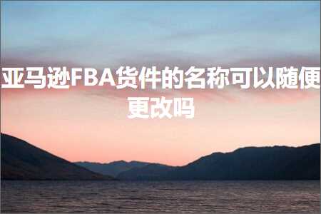 跨境电商知识:亚马逊FBA货件的名称可以随便更改吗